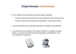 Oxigenoterapia: conclusiones


En un sistema de flujo bajo de oxígeno (gafas nasales):
 – Cuanto mayor sea el volumen de aire inspirado, menor será la FiO2.
 – Cuanto mayor sea la frecuencia respiratoria, mayor será la FiO2.


La concentración de O2 depende del patrón ventilatorio del paciente.


Los pacientes que retienen CO2 deben tratarse con oxígeno a flujos
bajos y, en caso de retención grave (taquipnea, obnubilación, etc.)
con ventilación mecánica.
 