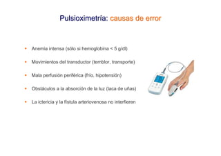 Pulsioximetría: causas de error



Anemia intensa (sólo si hemoglobina < 5 g/dl)

Movimientos del transductor (temblor, transporte)

Mala perfusión periférica (frío, hipotensión)

Obstáculos a la absorción de la luz (laca de uñas)

La ictericia y la fístula arteriovenosa no interfieren
 