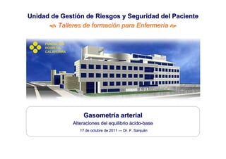 Unidad de Gestión de Riesgos y Seguridad del Paciente
         Talleres de formación para Enfermería 

     FUNDACIÓN
     HOSPITAL
     CALAHORRA




                      Gasometría arterial
                 Alteraciones del equilibrio ácido-base
                    17 de octubre de 2011 — Dr. F. Sanjuán
                                                   Sanjuá
 