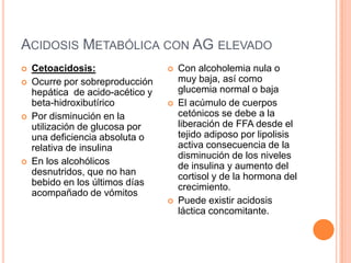 Acidosis Metabólica con AG elevadoCetoacidosis: Ocurre por sobreproducción hepática  de acido-acético y beta-hidroxibutíricoPor disminución en la utilización de glucosa por una deficiencia absoluta o relativa de insulina En los alcohólicos desnutridos, que no han bebido en los últimos días acompañado de vómitosCon alcoholemia nula o muy baja, así como glucemia normal o bajaEl acúmulo de cuerpos cetónicos se debe a la liberación de FFA desde el tejido adiposo por lipolisis activa consecuencia de la disminución de los niveles de insulina y aumento del cortisol y de la hormona del crecimiento. Puede existir acidosis láctica concomitante.  
