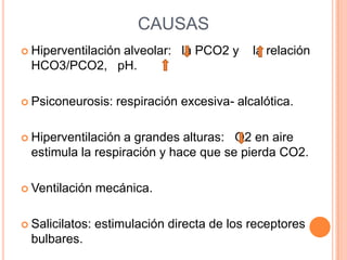 CAUSASHiperventilación alveolar:   la PCO2 y    la relación HCO3/PCO2,   pH.Psiconeurosis: respiración excesiva- alcalótica.Hiperventilación a grandes alturas:   O2 en aire estimula la respiración y hace que se pierda CO2.Ventilación mecánica.Salicilatos: estimulación directa de los receptores bulbares.