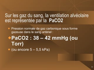 Sur les gaz du sang, la ventilation alvéolaire est représentée par la  PaCO2   Pression normale de gaz carbonique sous forme gazeuse dans le sang artériel : PaCO2 : 38 – 42 mmHg (ou Torr) (ou encore 5 – 5,5 kPa) 