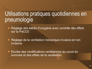 Utilisations pratiques quotidiennes en pneumologie Réglage des débits d’oxygène avec contrôle des effets sur la PaCO2 Réglage de la ventilation mécanique invasive et non invasive Etudes des modifications ventilatoires au cours du sommeil et des effets de la ventilation. 