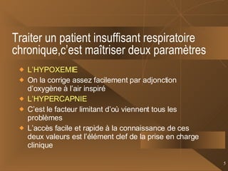 Traiter un patient insuffisant respiratoire chronique,c’est maîtriser deux paramètres L’HYPOXEMIE On la corrige assez facilement par adjonction d’oxygène à l’air inspiré L’HYPERCAPNIE C’est le facteur limitant d’où viennent tous les problèmes L’accès facile et rapide à la connaissance de ces deux valeurs est l’élément clef de la prise en charge clinique 