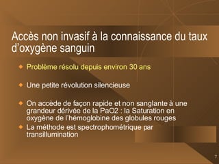 Accès non invasif à la connaissance du taux d’oxygène sanguin Problème résolu depuis environ 30 ans Une petite révolution silencieuse On accède de façon rapide et non sanglante à une grandeur dérivée de la PaO2 : la Saturation en oxygène de l’hémoglobine des globules rouges La méthode est spectrophométrique par transillumination 