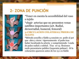2- ZONA DE PUNCIÓN
*Tener en cuenta la accesibilidad del vaso
o tejido
*elegir arterias que no presenten venas
satélites importantes (art. Radial,
dersorradial, humeral, femoral)
3-CIRCULACION COLATERAL( PRIEBA DE
ALLEN)
*Método sencillo y fiable q consiste en pedir al pct
que abra y cierre vigorosamente el puño tras
haber localizado la arteria y comprimiendo l onda
de pulso radial y cubital . Tras 10-15 flexiones
suele presentarse palidez (isquemia palmar) . Si la
coloración aparecen antes de los 15 s es fiable
 