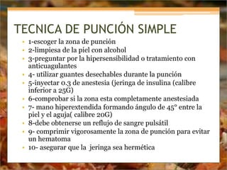TECNICA DE PUNCIÓN SIMPLE
• 1-escoger la zona de punción
• 2-limpiesa de la piel con alcohol
• 3-preguntar por la hipersensibilidad o tratamiento con
anticuagulantes
• 4- utilizar guantes desechables durante la punción
• 5-inyectar 0.3 de anestesia (jeringa de insulina (calibre
inferior a 25G)
• 6-comprobar si la zona esta completamente anestesiada
• 7- mano hiperextendida formando ángulo de 45° entre la
piel y el aguja( calibre 20G)
• 8-debe obtenerse un reflujo de sangre pulsátil
• 9- comprimir vigorosamente la zona de punción para evitar
un hematoma
• 10- asegurar que la jeringa sea hermética
 