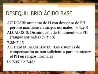 DESEQUILIBRIO ÁCIDO BASE
ACIDOSIS: aumento de H con descenso de PH
pero se mantiene en rangos normales (< 7.40)
ALCALOSIS: Disminución de H aumento de PH
(rangos normales) (> 7.40)
7.35- 7.45
ACIDEMIA, ALCALEMIA : Los sistemas de
compensación no son suficientes para mantener
el PH en rangos normales
(< 7.35) (> 7.45)
 