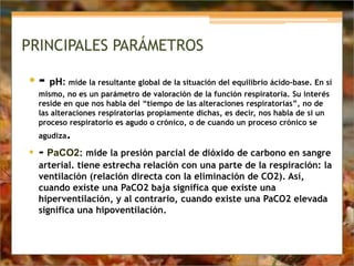 PRINCIPALES PARÁMETROS
• - pH: mide la resultante global de la situación del equilibrio ácido-base. En sí
mismo, no es un parámetro de valoración de la función respiratoria. Su interés
reside en que nos habla del “tiempo de las alteraciones respiratorias”, no de
las alteraciones respiratorias propiamente dichas, es decir, nos habla de si un
proceso respiratorio es agudo o crónico, o de cuando un proceso crónico se
agudiza.
• - PaCO2: mide la presión parcial de dióxido de carbono en sangre
arterial. tiene estrecha relación con una parte de la respiración: la
ventilación (relación directa con la eliminación de CO2). Así,
cuando existe una PaCO2 baja significa que existe una
hiperventilación, y al contrario, cuando existe una PaCO2 elevada
significa una hipoventilación.
 