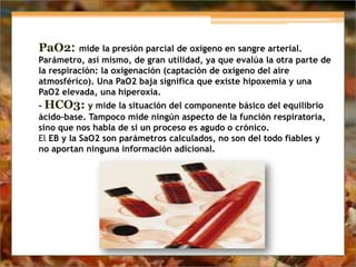 PaO2: mide la presión parcial de oxígeno en sangre arterial.
Parámetro, así mismo, de gran utilidad, ya que evalúa la otra parte de
la respiración: la oxigenación (captación de oxígeno del aire
atmosférico). Una PaO2 baja significa que existe hipoxemia y una
PaO2 elevada, una hiperoxia.
- HCO3: y mide la situación del componente básico del equilibrio
ácido-base. Tampoco mide ningún aspecto de la función respiratoria,
sino que nos habla de si un proceso es agudo o crónico.
El EB y la SaO2 son parámetros calculados, no son del todo fiables y
no aportan ninguna información adicional.
 