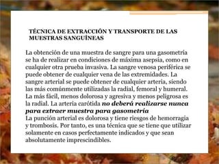 TÉCNICA DE EXTRACCIÓN Y TRANSPORTE DE LAS
MUESTRAS SANGUÍNEAS
La obtención de una muestra de sangre para una gasometría
se ha de realizar en condiciones de máxima asepsia, como en
cualquier otra prueba invasiva. La sangre venosa periférica se
puede obtener de cualquier vena de las extremidades. La
sangre arterial se puede obtener de cualquier arteria, siendo
las más comúnmente utilizadas la radial, femoral y humeral.
La más fácil, menos dolorosa y agresiva y menos peligrosa es
la radial. La arteria carótida no deberá realizarse nunca
para extraer muestra para gasometría
La punción arterial es dolorosa y tiene riesgos de hemorragia
y trombosis. Por tanto, es una técnica que se tiene que utilizar
solamente en casos perfectamente indicados y que sean
absolutamente imprescindibles.
 