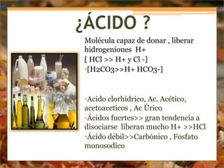 ¿ÁCIDO ?
Molécula capaz de donar , liberar
hidrogeniones H+
[ HCl >> H+ y Cl -]
•[H2CO3>>H+ HCO3-]
•Acido clorhídrico, Ac. Acético,
acetoaceticos , Ac Úrico
•Ácidos fuertes>> gran tendencia a
disociarse liberan mucho H+ >>HCl
•Ácido débil>>Carbónico , Fosfato
monosodico
 