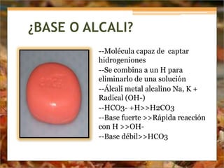 ¿BASE O ALCALI?
--Molécula capaz de captar
hidrogeniones
--Se combina a un H para
eliminarlo de una solución
--Álcali metal alcalino Na, K +
Radical (OH-)
--HCO3- +H>>H2CO3
--Base fuerte >>Rápida reacción
con H >>OH-
--Base débil>>HCO3
 