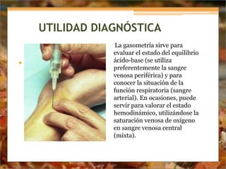 UTILIDAD DIAGNÓSTICA
La gasometría sirve para
evaluar el estado del equilibrio
ácido-base (se utiliza
preferentemente la sangre
venosa periférica) y para
conocer la situación de la
función respiratoria (sangre
arterial). En ocasiones, puede
servir para valorar el estado
hemodinámico, utilizándose la
saturación venosa de oxígeno
en sangre venosa central
(mixta).
•
 