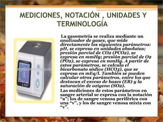 MEDICIONES, NOTACIÓN , UNIDADES Y
TERMINOLOGÍA
La gasometría se realiza mediante un
analizador de gases, que mide
directamente los siguientes parámetros:
pH, se expresa en unidades absolutas;
presión parcial de CO2 (PCO2), se
expresa en mmHg; presión parcial de O2
(PO2), se expresa en mmHg. A partir de
estos parámetros, se calcula el
bicarbonato sódico (HCO3), que se
expresa en mEq/l. También se pueden
calcular otros parámetros, entre los que
destacan el exceso de bases (EB) y la
saturación de oxígeno (SO2).
Las mediciones de estos parámetros en
sangre arterial se expresa con la notación
“a”; los de sangre venosa periférica con
una “v”, y los de sangre venosa mixta con
“v”.
 