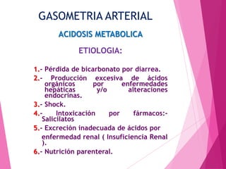 GASOMETRIA ARTERIAL
ACIDOSIS METABOLICA

ETIOLOGIA:
1.- Pérdida de bicarbonato por diarrea.
2.- Producción excesiva de ácidos
orgánicos
por
enfermedades
hepáticas
y/o
alteraciones
endocrinas.
3.- Shock.
4.Intoxicación
por
fármacos:Salicilatos
5.- Excreción inadecuada de ácidos por
enfermedad renal ( Insuficiencia Renal
).
6.- Nutrición parenteral.

 