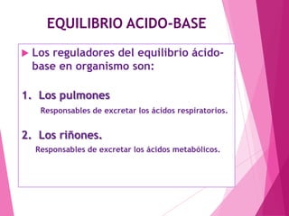 EQUILIBRIO ACIDO-BASE


Los reguladores del equilibrio ácidobase en organismo son:

1. Los pulmones
Responsables de excretar los ácidos respiratorios.

2. Los riñones.
Responsables de excretar los ácidos metabólicos.

 