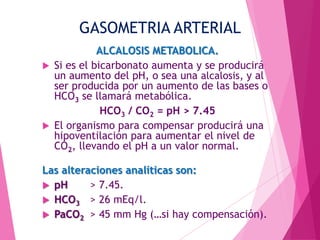 GASOMETRIA ARTERIAL




ALCALOSIS METABOLICA.
Si es el bicarbonato aumenta y se producirá
un aumento del pH, o sea una alcalosis, y al
ser producida por un aumento de las bases o
HCO3 se llamará metabólica.
HCO3 / CO2 = pH > 7.45
El organismo para compensar producirá una
hipoventilación para aumentar el nivel de
CO2, llevando el pH a un valor normal.

Las alteraciones analíticas son:
 pH
> 7.45.
 HCO3 > 26 mEq/l.
 PaCO2 > 45 mm Hg (…si hay compensación).

 