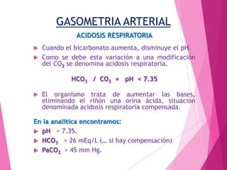 GASOMETRIA ARTERIAL
ACIDOSIS RESPIRATORIA
Cuando el bicarbonato aumenta, disminuye el pH.
 Como se debe esta variación a una modificación
del CO2 se denomina acidosis respiratoria.


HCO3 / CO2 = pH < 7.35


El organismo trata de aumentar las bases,
eliminando el riñón una orina ácida, situación
denominada acidosis respiratoria compensada.

En la analítica encontramos:
 pH < 7.35.
 HCO3 > 26 mEq/L (… si hay compensación)
 PaCO2 > 45 mm Hg.

 