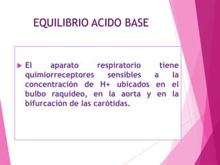 EQUILIBRIO ACIDO BASE



El
aparato
respiratorio
tiene
quimiorreceptores
sensibles
a
la
concentración de H+ ubicados en el
bulbo raquídeo, en la aorta y en la
bifurcación de las carótidas.

 