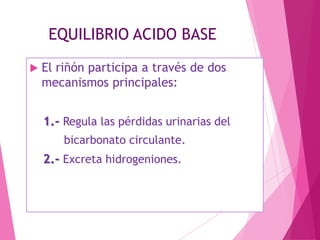EQUILIBRIO ACIDO BASE


El riñón participa a través de dos
mecanismos principales:
1.- Regula las pérdidas urinarias del
bicarbonato circulante.

2.- Excreta hidrogeniones.

 