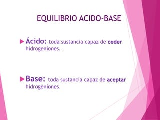 EQUILIBRIO ACIDO-BASE
 Ácido: toda sustancia capaz de ceder
hidrogeniones.

 Base: toda sustancia capaz de aceptar
hidrogeniones.

 
