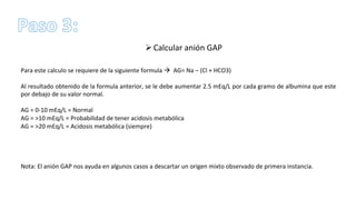 Ø Calcular	
  anión	
  GAP	
  
	
  	
  
Para	
  este	
  calculo	
  se	
  requiere	
  de	
  la	
  siguiente	
  formula	
  à	
  	
  AG=	
  Na	
  –	
  (Cl	
  +	
  HCO3)	
  
	
  
Al	
  resultado	
  obtenido	
  de	
  la	
  formula	
  anterior,	
  se	
  le	
  debe	
  aumentar	
  2.5	
  mEq/L	
  por	
  cada	
  gramo	
  de	
  albumina	
  que	
  este	
  
por	
  debajo	
  de	
  su	
  valor	
  normal.	
  	
  
	
  
AG	
  =	
  0-­‐10	
  mEq/L	
  =	
  Normal	
  
AG	
  =	
  >10	
  mEq/L	
  =	
  Probabilidad	
  de	
  tener	
  acidosis	
  metabólica	
  
AG	
  =	
  >20	
  mEq/L	
  =	
  Acidosis	
  metabólica	
  (siempre)	
  	
  
	
  
	
  
	
  
	
  
Nota:	
  El	
  anión	
  GAP	
  nos	
  ayuda	
  en	
  algunos	
  casos	
  a	
  descartar	
  un	
  origen	
  mixto	
  observado	
  de	
  primera	
  instancia.	
  
 