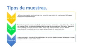 Arterial.	
  
• 	
  Se	
  toman	
  muestras	
  por	
  punción	
  arterial	
  o	
  por	
  aspiración	
  de	
  un	
  catéter	
  en	
  una	
  línea	
  arterial.	
  Es	
  la	
  que	
  
proporciona	
  mayor	
  información.	
  
Capilar.	
  
• Se	
  emplean	
  especialmente	
  en	
  unidades	
  de	
  cuidados	
  intensivos	
  de	
  neonatos	
  y	
  de	
  pediatría.	
  Es	
  un	
  método	
  
que	
  hay	
  que	
  realizar	
  con	
  precaución	
  porque	
  existe	
  el	
  riesgo	
  de	
  cometer	
  errores	
  importantes.	
  La	
  aireación	
  
de	
  la	
  muestra	
  es	
  frecuente,	
  causando	
  cambios	
  importantes	
  en	
  los	
  parámetros	
  medidos.	
  Además	
  
dependiendo	
  de	
  la	
  circulación	
  periférica,	
  la	
  pO2	
  capilar	
  diﬁere	
  de	
  los	
  valores	
  arteriales.	
  
Venosa.	
  
• Proporcionan	
  pobre	
  información	
  del	
  estado	
  general	
  del	
  paciente;	
  pueden	
  u@lizarse	
  para	
  evaluar	
  el	
  estado	
  
de	
  oxigenación	
  de	
  la	
  sangre	
  venosa	
  mixta.	
  
 