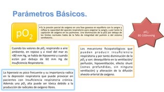 • Es	
  la	
  presión	
  parcial	
  de	
  oxígeno	
  en	
  una	
  fase	
  gaseosa	
  en	
  equilibrio	
  con	
  la	
  sangre	
  y	
  
reﬂeja	
  la	
  capacidad	
  del	
  aparato	
  respiratorio	
  para	
  oxigenar	
  la	
  sangre,	
  y	
  por	
  tanto	
  la	
  
captación	
  de	
  oxígeno	
  en	
  los	
  pulmones.	
  Una	
  disminución	
  de	
  la	
  pO2	
  por	
  debajo	
  de	
  
los	
   límites	
   normales	
   habla	
   de	
   la	
   falta	
   de	
   integridad	
   del	
   pulmón	
   o	
   del	
   sistema	
  
ven@latorio..	
  
pO2	
  
	
  
	
  
pO2:	
  
80-­‐100mmHg	
  
	
  
Cuando	
  los	
  valores	
  de	
  pO2	
  respirando	
  a	
  aire	
  
ambiente,	
   en	
   reposo	
   y	
   a	
   nivel	
   del	
   mar	
   es	
  
<80	
  mm	
  Hg,	
  se	
  habla	
  de	
  hipoxemia	
  y	
  cuando	
  
están	
   por	
   debajo	
   de	
   60	
   mm	
   Hg	
   de	
  
Insuﬁciencia	
  Respiratoria.	
  	
  
Los	
   mecanismo	
   ﬁsiopatológicos	
   que	
  
p u e d e n	
   p r o d u c i r	
   I n s u ﬁ c i e n c i a	
  
respiratoria	
  y	
  por	
  tanto	
  disminución	
  de	
  la	
  
pO2	
  y	
  son:	
  desequilibrio	
  en	
  la	
  ven@lación/
perfusión,	
   hipoven@lación,	
   efecto	
   shunt	
  
(zonas	
   prefundidas,	
   sin	
   ninguna	
  
ven@lación)	
   y	
   alteración	
   de	
   la	
   difusión	
  
alveolo-­‐arterial	
  de	
  oxígeno.	
  
La	
  hiperoxia	
  es	
  poco	
  frecuente	
  y	
  su	
  importancia	
  radica	
  
en	
   la	
   depresión	
   respiratoria	
   que	
   puede	
   provocar	
   en	
  
pacientes	
   con	
   Insuﬁciencia	
   respiratoria	
   crónica.	
  
Además	
   una	
   pO2	
   alta	
   puede	
   ser	
   tóxica	
   debido	
   a	
   la	
  
producción	
  de	
  radicales	
  de	
  oxígeno	
  libres.	
  
 