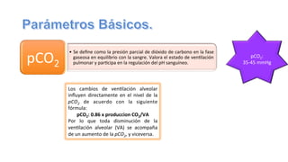 •  Se	
  deﬁne	
  como	
  la	
  presión	
  parcial	
  de	
  dióxido	
  de	
  carbono	
  en	
  la	
  fase	
  
gaseosa	
  en	
  equilibrio	
  con	
  la	
  sangre.	
  Valora	
  el	
  estado	
  de	
  ven@lación	
  
pulmonar	
  y	
  par@cipa	
  en	
  la	
  regulación	
  del	
  pH	
  sanguíneo.	
  pCO2	
  
	
  
	
  
pCO2:	
  
35-­‐45	
  mmHg	
  
	
  
Los	
   cambios	
   de	
   ven@lación	
   alveolar	
  
inﬂuyen	
   directamente	
   en	
   el	
   nivel	
   de	
   la	
  
pCO2	
   de	
   acuerdo	
   con	
   la	
   siguiente	
  
fórmula:	
  
pCO2:	
  0.86	
  x	
  produccion	
  CO2/VA	
  
Por	
   lo	
   que	
   toda	
   disminución	
   de	
   la	
  
ven@lación	
   alveolar	
   (VA)	
   se	
   acompaña	
  
de	
  un	
  aumento	
  de	
  la	
  pCO2,	
  y	
  viceversa.	
  
 