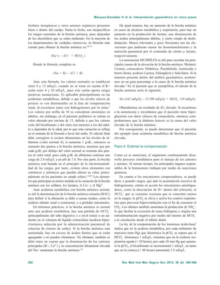 Rev Med Inst Mex Seguro Soc 2012; 50 (4): 389-396392
Márquez-González H et al. Interpretación gasométrica en cinco pasos
fosfatos inorgánicos y otros aniones orgánicos presentes
fuera o dentro del cuerpo. Hasta la fecha, son inespecíficos
los rangos normales de la brecha aniónica, pues dependen
de los electrólitos que se estén midiendo. En la mayoría de
los departamentos de cuidados intensivos, la fórmula más
común para obtener la brecha aniónica es:10-12
(Na+) – (Cl –
+ HCO3
–
)
Donde la fórmula completa es:
(Na + K) – (Cl + K)
Ante esta fórmula, los valores normales se establecen
entre 4 y 12 mEq/L; cuando no se tome en cuenta el K+
serán entre 4 y 10 mEq/L, pues este catión aporta cargas
positivas sustanciosas. Es aplicable principalmente en las
acidemias metabólicas, debido a que los niveles séricos de
potasio se ven disminuidos en la fase de compensación
renal, al excretarse junto con hidrogeniones por la orina.7
Los valores por arriba de 10 se consideran anormales en
adultos, sin embargo, en el paciente pediátrico se estima su
valor alterado por encima de 15, debido a que los valores
corte del bicarbonato y del cloro son menores a los del adul-
to y dependen de la edad, por lo que esta variación se refleja
en el sustrato de la fórmula a favor del sodio. El cálculo final
debe corregirse si existen alteraciones en los niveles de al-
búmina (valor normal 4); si aumenta 1 g/dL, entonces se
sumarán dos puntos a la brecha aniónica, mientras que por
cada g/dL por debajo del valor normal se restarán dos pun-
tos al valor total, pues cada g/dL de albúmina contiene una
carga de 2.8 mEq/L a un pH de 7.4. Por otra parte, la brecha
aniónica está basada en el principio de la electroneutrali-
dad de las cargas, por tanto, existen otros elementos con
catiónicos y aniónicos que pueden alterar su valor, princi-
palmente en los pacientes en estado crítico.1,2,8,9
Los elemen-
tos que participan en menor medida en la variación de la brecha
aniónica son los sulfatos, los lactatos, el Ca+ y el Mg2+
.
Ante acidemia metabólica con brecha aniónica normal,
es útil la determinación de la brecha aniónica urinaria (BAU)
para definir si la alteración se debe a causas renales, como la
acidosis tubular renal o extrarrenal, o a pérdidas intestinales.
En términos prácticos, si la brecha aniónica es normal
ante una acidosis metabólica, hay una pérdida de HCO3
–
(principalmente del tubo digestivo o a nivel renal) o un au-
mento en el volumen de líquido extracelular (acidosis hiper-
clorémica inducida por la administración parenteral de
solución de cloruro de sodio). Si la brecha aniónica está
aumentada, hay un exceso de ácidos fuertes que se están
agregando o no pueden eliminarse. No obstante, también se
debe tener en cuenta que la disminución de los cationes
principales (K+, Ca2+
) y la concentración falsamente elevada
del Na+ aumentan la brecha aniónica.7,8
De igual manera, hay un aumento de la brecha aniónica
en casos de alcalosis metabólica y respiratoria, pues hay un
aumento en la producción de lactato, una disminución de
los ácidos principalmente débiles, y cierto estado de deshi-
dratación. Menos relevantes y poco frecuentes son las ele-
vaciones que pudieran causar las hemotransfusiones y la
nutrición parenteral por el contenido de citrato y lactato,
respectivamente.
La nemotecnia MUDPILES es útil para recordar las prin-
cipales causas de la elevación de la brecha aniónica: Metanol,
Uremia, cetoacidosis Diabética, Paraldehído, Isoniazida o
hierro (Iron), acidosis Láctica, Etilenglicol y Salicilatos. Si la
tenemos presente dentro del análisis gasométrico, acertare-
mos en un gran porcentaje a la causa de la brecha aniónica
elevada.1
En el paciente que se ejemplifica, el cálculo de la
brecha aniónica sería el siguiente:
Na (142 mEq/L) – Cl (90 mEq/L) + HCO3
–
(10 mEq/L)
Obtendremos un resultado de 42, elevado. Si recurrimos
a la nemotecnia y recordamos que el paciente tiene hiper-
glucemia con datos clínicos de cetoacidosis, entonces com-
probaremos que la diabetes ketosis es la causa del valor
elevado de la brecha aniónica.
Por consiguiente, se puede determinar que el paciente
del ejemplo tiene acidemia metabólica de brecha aniónica
elevada.
Paso 4. Estimar la compensación
Como ya se mencionó, el organismo continuamente desa-
rrolla procesos simultáneos para el manejo de los cationes
y aniones. Al mismo tiempo, los principales órganos respon-
sables de la homeostasis trabajan por medio de reacciones
químicas.
En cuanto a los mecanismos compensadores, se puede
decir, a grandes rasgos, que ante la acumulación excesiva de
hidrogeniones, entran en acción los mecanismos amortigua-
dores, como la disociación de H+ dentro del eritrocito; el
HCO3
–
que se consume ocasiona que se concentre menos
en la sangre; la pCO2
se eleva y activa los centros respirato-
rios para provocar hiperventilación con el fin de consumir el
CO2
. Los riñones también aumentan la producción de NH4
+
,
lo que facilita la excreción de iones hidrógeno y origina una
retroalimentación negativa por medio del retorno de HCO3
–
a la circulación desde el túbulo distal.
La ley de la compensación de los trastornos ácido-base2
indica que en la acidosis metabólica, por cada milímetro de
mercurio (mm Hg) que disminuya la pCO2
se espera que el
HCO3
–
disminuya 1 mEq/L; mientras que en la acidosis res-
piratoria aguda (< 24 horas), por cada 10 mm Hg que aumen-
te la pCO2
, el bicarbonato se incrementará 1 mEq/L, en tanto
que en la crónica (> 48 horas) aumentará 3.5 mEq/L.
 