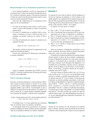 393Rev Med Inst Mex Seguro Soc 2012; 50 (4): 389-396
Márquez-González H et al. Interpretación gasométrica en cinco pasos
En la alcalosis metabólica, la pCO2
se incrementará 10
mm Hg por cada 7 mEq/L que aumente el bicarbonato sérico.
En la alcalosis respiratoria aguda, el bicarbonato disminuirá
2 mEq/L por cada 10 mm Hg que decremente la pCO2
, mien-
tras en la crónica disminuirá 4 mEq/L.
Estas leyes de compensación no se contraponen con las
reglas de oro del bicarbonato:13
1. Por cada 10 mm Hg que varía la pCO2
, el pH se incre-
menta o reduce 0.08 unidades en forma inversamente
proporcional.
2. Por cada 0.15 unidades que se modifica el pH, se incre-
menta o disminuye el exceso o déficit de base en 10
unidades, que pueden expresarse en mEq/L de bicar-
bonato.
3. Los mEq de bicarbonato por reponer se calculan con la
siguiente fórmula:
déficit de base × kg de peso × 0.3
Otra manera sencilla de analizar la compensación es por
medio de la fórmula de Winter.
En este caso, sustituiremos la fórmula que corresponde a
la acidosis metabólica:
pCO2
= (1.5 × HCO3
–
)+ 8 ± 2
o
pCO2
= (1.5 × 12) + 8 ± 2
Según el resultado, esperaríamos que la PCO2
estuviera
entre 26 ± 2 mm Hg; el paciente tiene 24 mm Hg, por lo tanto,
la PCO2
está compensada.
Paso 5. Calcular el delta gap
Este paso es útil para determinar si existen trastornos adicio-
nales cuando la brecha aniónica es elevada. Si los valores
son menores de 1, indica acidosis metabólica hiperclorémica
agregada, debido a que el HCO3
–
ha disminuido, lo que se
refleja en el aumento de la brecha aniónica.2
En cambio, si el
valor es mayor de 1.6, sugiere alcalosis metabólica agregada.
En el paciente del ejemplo, el cálculo sería el siguiente:
@ Gap = Brecha aniónica real (42) – brecha aniónica ideal (14)
HCO3
–
ideal (20) – HCO3
–
real (12)
El resultado sería: 3.5, lo que significaría que el paciente
tiene un trastorno mixto con alcalosis metabólica.
La descripción final de esta gasometría es la siguiente:
acidemia metabólica de brecha aniónica elevada, descompen-
sada con un problema intrínseco de alcalosis metabólica.
Ejemplo 2
Un paciente de cinco años de edad es llevado polipneico al
servicio de urgencias de pediatría; se refiere disuria y mal
estado general. A la exploración física presenta talla por de-
bajo de 3 DE. La gasometría arterial indica pH de 7.25, pO2
de
95 mm Hg, pCO2
de 30 mm Hg, Na de 135 mEq/L, K de 2.5
mEq/L, Cl de 110 mE1/l y HCO3
–
de 17 mEq/L.
Al realizar los cinco pasos, se obtiene:
Paso 1: pH > 7.35, por lo tanto es una acidemia.
Paso 2: bicarbonato bajo al igual que la PCO2
(por com-
pensación), por lo que el componente es metabólico.
Paso 3: la brecha aniónica es de 8, su valor es normal.
Paso 4: al sustituir los valores correspondientes en la fór-
mula pCO2
= (1.5 × HCO3
–
)+ 8 ± 2, el resultado es 33.5 ±
2, por lo tanto hay descompensación.
Paso 5: no se calcula el @Gap, puesto que la brecha
aniónica es normal.
Hasta ese momento, el diagnóstico gasométrico es aci-
demia metabólica de brecha aniónica normal descompen-
sada, pero, ¿cuál es la causa más probable?
El estudio de la acidemia metabólica de la brecha aniónica
normal requiere el apoyo de otros métodos complementa-
rios para el diagnóstico acertado. Si se toma como referencia
la figura 2, se encontrará que es necesario el cálculo de la
BAU para continuar con la búsqueda del diagnóstico. Los
resultados de los electrólitos urinarios son los siguientes:
pH de 8, Na de 25 mEq/L, K de 30 mEq/L, Cl de 65 mEq/L,
HCO3
–
de 20 mEq/L, creatinina urinaria de 0.6 mg/dL y
creatinina sérica de 0.5 mg/dL.
Con estos valores se calcula la BAU (Na + K- Cl), cuyo
valor resulta ser de –10. Con esto, las posibilidades diag-
nósticas se reducen a pérdidas gastrointestinales o acido-
sis tubular renal tipo II.14
Con el análisis se determina que
el paciente no presenta pérdidas aumentadas, el pH urina-
rio es básico, la hipocaliemia y la fracción excretada de bicarbo-
nato (FeHCO3
–
= [HCO3
–
urinario × creatinina plasmática/
HCO3
–
plasmático × creatinina urinaria] 100) es de 98
(aumentado). Por ello y aunado a la talla baja del paciente,
se concluye que la causa más probable es la acidosis tubular
renal tipo II.15
(Se debe recordar que existen tres tipos de
acidosis tubular renal: I, por imposibilidad para excretar clo-
ro; II, por imposibilidad para reabsorber bicarbonato; IV,
por hipercaliemia).16-18
Ejemplo 3
Neonato de tres semanas de vida, producto de la primera
gesta, a término. Presenta vómito incoercible de dos días de
evolución y llora enérgicamente. Llega a la sala de urgencias
 