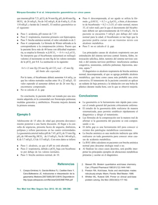 395Rev Med Inst Mex Seguro Soc 2012; 50 (4): 389-396
Márquez-González H et al. Interpretación gasométrica en cinco pasos
que muestrapHde7.21,pCO2
de56mmHg,pO2
de60mmHg,
HCO3
–
de 26 mEq/L, Na de 142 mEq/L, K de 4 mEq /L, Cl de
110 mEq/L y lactato de 2 mmol/L. El análisis gasométrico es
el siguiente:
Paso 1: acidemia, pH menor de 7.35
Paso 2: respiratoria, trastorno primario con hipercapnia.
Paso 3: brecha aniónica normal, el valor calculado es de 2.
Paso 4: compensada. La fórmula de Winter utilizada es la
correspondiente a la compensación crónica. Puesto que
la paciente lleva más de 48 horas con dificultad respirato-
ria, se emplea la fórmula @HCO3
–
= 0.4 × @ pCO2
.
Se interpreta que el bicarbonato aumentará en miliequi-
valentes el incremento en mm Hg de los valores normales
de la pCO2
por 0.4. La sustitución es la siguiente:
0.4 × 11 mm Hg (56 mm Hg del CO2
real – 45 mm Hg
del límite alto esperado)
Por lo tanto, el bicarbonato deberá aumentar 4.4 mEq, ya
que los valores normales oscilan entre 18 y 22 mEq/L. El
valor esperado al aumentar deberá ser de 26 mm Hg y
encontrarse compensado.
No se calcula el @ gap.
En conclusión, la paciente debe ser tratada por una neu-
monía adquirida en la comunidad con fisioterapia pulmonar,
medidas generales y antibióticos. Presenta mejoría durante
la primera semana.
Ejemplo 5
Adolescente de 15 años de edad que presenta desvaneci-
miento posterior a una fuerte discusión. Al llegar a la con-
sulta de urgencias, presenta facies de angustia, diaforesis,
polipnea y refiere parestesias en las cuatro extremidades.
La gasometría arterial indica pH de 7.45, pCO2
de 33 mm Hg,
pO2
de 100 mm Hg, HCO3
–
de 15 mEq/L, Na de 140 mEq/L,
K de 3.7 mEq/L, Cl de 115 mEq/L. Con estos datos se infiere:
Paso 1: alcalosis, ya que el pH no está alterado.
Paso 2: respiratoria, debido a pCO2
baja con bicarbona-
to por debajo de los valores normales.
Paso 3: brecha aniónica normal, de 10.
Paso 4: descompensada, al ser agudo se utiliza la fór-
mula @HCO3
–
= 0.2 × @pCO2
, o bien, el decremen-
to de bicarbonato = 0.2 × 2 (35, el valor normal, menos
33, el valor real), por lo que el decremento del bicarbo-
nato deberá ser aproximadamente de 0.4 mEq/L. En la
paciente se encuentra 5 mEq/L por debajo del valor
normal para la edad; el bicarbonato es tan bajo que la
paciente podría cursar con un trastorno mixto con
alcalosis metabólica.
Paso 5: no se calcula el @ gap.
Las principales causas de alcalosis respiratoria son por
estimulación del sistema nervioso central: histeria, fiebre, in-
toxicación salicílica, dolor, tumores del sistema nervioso cen-
tral; o del sistema nervioso periférico: insuficiencia cardiaca
congestiva, neumonías, embolia pulmonar, hipoxemia, ane-
mia, sepsis.19
El diagnóstico es alcalosis respiratoria de brecha aniónica
normal, descompensada, al que se agrega probable alcalosis
metabólica, que tiene como causa más probable una crisis
conversiva. El tratamiento de la paciente consistió en aplicar
un sedante de baja potencia y la inhalación con una bolsa de
plástico durante media hora, con lo que se observó mejoría.
Conclusiones
La gasometría es la herramienta más rápida para cono-
cer el estado general del paciente críticamente enfermo.
El estudio de la gasometría debe realizarse de manera
sistematizada, pues permite establecer rápidamente el
diagnóstico y dirigir el tratamiento.
Las fórmulas de la compensación son la manera real de
afirmar si la gasometría del paciente se está compen-
sando o no.
El delta gap es una herramienta útil para conocer si
existen dos patologías metabólicas coexistentes.
La brecha aniónica es una medición indirecta que debe
realizarse en toda gasometría para conocer otras cau-
sas de acidemia metabólica.
La BAU debe calcularse en pacientes con brecha aniónica
normal para descartar etiología renal o no.
Al finalizar los cinco casos descritos, será posible inter-
pretar los principales ejemplos de alteraciones metabólicas
primarias y acertar en el diagnóstico.
Referencias
1. Crespo-Giménez A, Garcés-Molina FJ, Casillas-Viera Y,
Cano-Ballesteros JC. Indicaciones e interpretación de la
gasometría. Medicine 2007;9(90):5813-5816. Disponible en
http://pqax.wikispaces.com/file/view/GASOMETRIA.pdf
2. Stewart PA. Modern quantitative acid-base chemistry.
Can J Physiol Pharmacol 1983;61(12):1444-1461.
3. Preston RA. Acid-base, fluids and electrolytes mades
ridiculously simple. Miami, Florida: Med Master; 1998.
4. Whittier WL, Rutecki GW. Primer on clinical acid-base
problem solving. Dis Mon 2004;50(3):117-162.
 