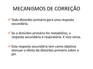  Todo distúrbio primário gera uma resposta
secundária.
 Se o distúrbio primário for metabólico, a
resposta secundária é respiratória. E vice-versa.
 Esta resposta secundária tem como objetivo
atenuar o efeito do distúrbio primário sobre o
pH.
MECANISMOS DE CORREÇÃO
 