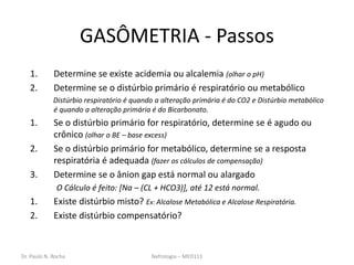 Dr. Paulo N. Rocha Nefrologia – MED111
GASÔMETRIA - Passos
1. Determine se existe acidemia ou alcalemia (olhar o pH)
2. Determine se o distúrbio primário é respiratório ou metabólico
Distúrbio respiratório é quando a alteração primária é do CO2 e Distúrbio metabólico
é quando a alteração primária é do Bicarbonato.
1. Se o distúrbio primário for respiratório, determine se é agudo ou
crônico (olhar o BE – base excess)
2. Se o distúrbio primário for metabólico, determine se a resposta
respiratória é adequada (fazer os cálculos de compensação)
3. Determine se o ânion gap está normal ou alargado
O Cálculo é feito: [Na – (CL + HCO3)], até 12 está normal.
1. Existe distúrbio misto? Ex: Alcalose Metabólica e Alcalose Respiratória.
2. Existe distúrbio compensatório?
 
