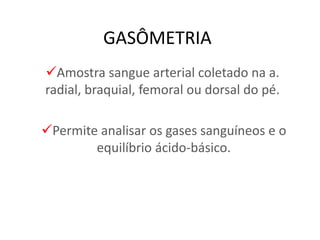 GASÔMETRIA
Amostra sangue arterial coletado na a.
radial, braquial, femoral ou dorsal do pé.
Permite analisar os gases sanguíneos e o
equilíbrio ácido-básico.
 