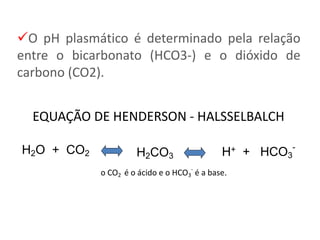 EQUAÇÃO DE HENDERSON - HALSSELBALCH
H2CO3
H2O + CO2 H+ + HCO3
-
o CO2 é o ácido e o HCO3
-
é a base.
O pH plasmático é determinado pela relação
entre o bicarbonato (HCO3-) e o dióxido de
carbono (CO2).
 