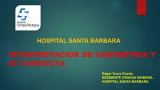 INTERPRETACION DE GASOMETRIA Y
SU CONDUCTA
Edgar Yucra Duarte
RESIDENTE CIRUGIA GENERAL
HOSPITAL SANTA BARBARA
HOSPITAL SANTA BARBARA
 