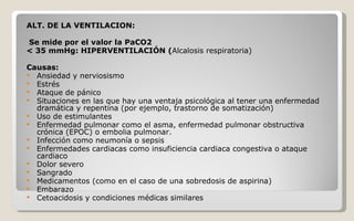 ALT. DE LA VENTILACION: Se mide por el valor la PaCO2 < 35 mmHg: HIPERVENTILACIÓN ( Alcalosis respiratoria) Causas:      Ansiedad y nerviosismo  Estrés Ataque de pánico  Situaciones en las que hay una ventaja psicológica al tener una enfermedad dramática y repentina (por ejemplo, trastorno de somatización)  Uso de estimulantes Enfermedad pulmonar como el asma, enfermedad pulmonar obstructiva crónica (EPOC) o embolia pulmonar. Infección como neumonía o sepsis  Enfermedades cardiacas como insuficiencia cardiaca congestiva o ataque cardiaco  Dolor severo  Sangrado  Medicamentos (como en el caso de una sobredosis de aspirina)  Embarazo  Cetoacidosis y condiciones médicas similares  