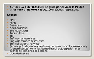 ALT. DE LA VENTILACION: se mide por el valor la PaCO2 > 45 mmHg: HIPOVENTILACIÓN  (acidosis respiratoria) Causas: EPOC Asma Neumonía Neumoconiosis Bronquiectasias Tuberculosis TEP Enf. neuromusculares Enf. caja torácica (escoliosis) Enf. del sistema nervioso Fármacos (incluyendo analgésicos potentes como los narcóticos y "tranquilizantes" como las benzodiazepinas), especialmente cuando se combinan con alcohol  Obesidad severa  