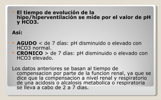 El tiempo de evolución de la hipo/hiperventilación se mide por el valor de pH y HCO3.  Así: AGUDO  < de 7 días: pH disminuido o elevado con HCO3 normal. CRONICO  > de 7 días: pH disminuido o elevado con HCO3 elevado. Los datos anteriores se basan al tiempo de compensacion por parte de la funcion renal, ya que se dice que la compensacion a nivel renal y respiratorio de una acidosis o alcalosis metabolica o respiratoria se lleva a cabo de 2 a 7 dias. 
