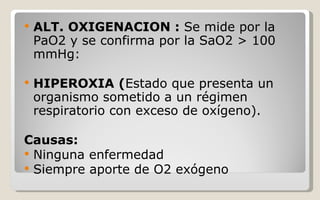 ALT. OXIGENACION :  Se mide por la PaO2 y se confirma por la SaO2 > 100 mmHg:  HIPEROXIA ( Estado que presenta un organismo sometido a un régimen respiratorio con exceso de oxígeno). Causas: Ninguna enfermedad Siempre aporte de O2 exógeno 