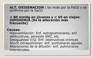 ALT. OXIGENACION :  Se mide por la PaO2 y se confirma por la SaO2 < 80 mmHg en jóvenes y < 65 en viejos: HIPOXEMIA (Es la alteración más frecuente) Causas: Hipoventilación: Enf. extrapulmonares, enf. obstructivas, peresión SNC, etc. Desigualdad V/Q: Enf. obstructivas crónicas Shunt intrapulmonar: enf. pulmonares agudas Alteraciones de la difusión: enf. pulmonares intersticiales. 