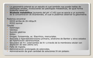 La gasometría arterial es un estudio el cual también nos puede hablar de patologías renales, involucrando asi patologías metabólicas, de igual forma podemos observar: Alcalosis metabólica  (aumento del pH >7.45) que se asocia a un aumento de la concentracion de bicarbonato, el cual lo podemos observar la gasometria. Podemos encontrar  HCO3 arriba de 26 mEqu/lt PCO2 normal Causas  Estómago:  Vómitos  Succión gástrica  Riñón:  Drogas: furosemida, ac. Etacrínico, mercuriales.  Asociada a hiperaldosteronismo primario, síndrome de Bartter y otros estados de hiperfunción adrenocortical.  Secuestro de H+ (intercambio de K+ a través de la membrana celular con depleción de este último ion)  Falta de ingesta.  Administración prolongada de esteroides.  Administración de gran cantidad de soluciones IV sin potasio.  