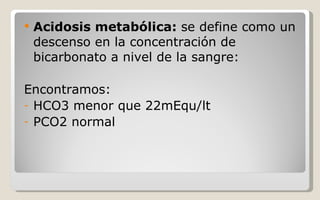 Acidosis metabólica:  se define como un descenso en la concentración de bicarbonato a nivel de la sangre: Encontramos: HCO3 menor que 22mEqu/lt PCO2 normal 