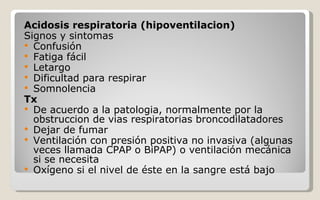 Acidosis respiratoria (hipoventilacion) Signos y sintomas Confusión  Fatiga fácil  Letargo  Dificultad para respirar  Somnolencia  Tx  De acuerdo a la patologia, normalmente por la obstruccion de vias respiratorias broncodilatadores Dejar de fumar  Ventilación con presión positiva no invasiva (algunas veces llamada CPAP o BiPAP) o ventilación mecánica si se necesita  Oxígeno si el nivel de éste en la sangre está bajo  