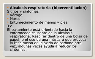 Alcalosis respiratoria (hiperventilacion) Signos y sintomas Vértigo  Mareo  Entumecimiento de manos y pies  Tx  El tratamiento está orientado hacia la enfermedad causante de la alcalosis respiratoria. Respirar dentro de una bolsa de papel, o el uso de una máscara que provoca la respiración del dióxido de carbono otra vez, algunas veces ayuda a reducir los síntomas. 
