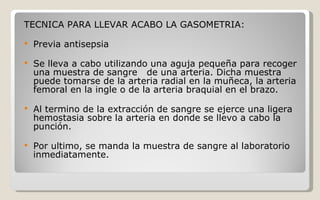 TECNICA PARA LLEVAR ACABO LA GASOMETRIA: Previa antisepsia  Se lleva a cabo utilizando una aguja pequeña para recoger una muestra de sangre  de una arteria. Dicha muestra puede tomarse de la arteria radial en la muñeca, la arteria femoral en la ingle o de la arteria braquial en el brazo.  Al termino de la extracción de sangre se ejerce una ligera hemostasia sobre la arteria en donde se llevo a cabo la punción. Por ultimo, se manda la muestra de sangre al laboratorio inmediatamente.  