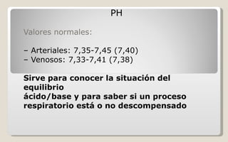 PH Valores normales: –  Arteriales: 7,35-7,45 (7,40) –  Venosos: 7,33-7,41 (7,38) Sirve para conocer la situación del equilibrio ácido/base y para saber si un proceso respiratorio está o no descompensado   