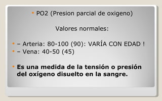 PO2 (Presion parcial de oxigeno) Valores normales: –  Arteria: 80-100 (90): VARÍA CON EDAD ! –  Vena: 40-50 (45) Es una medida de la tensión o presión del oxígeno disuelto en la sangre. 